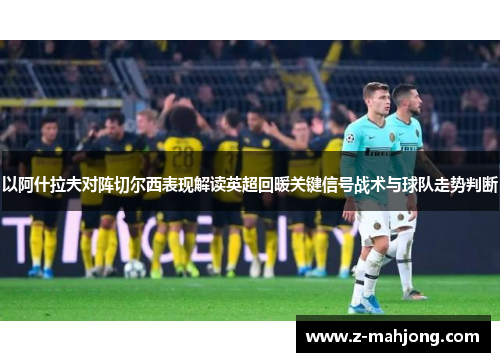 以阿什拉夫对阵切尔西表现解读英超回暖关键信号战术与球队走势判断